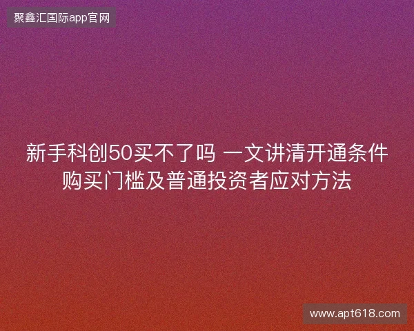 新手科创50买不了吗 一文讲清开通条件购买门槛及普通投资者应对方法