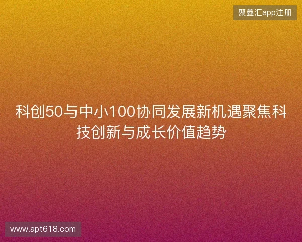 科创50与中小100协同发展新机遇聚焦科技创新与成长价值趋势