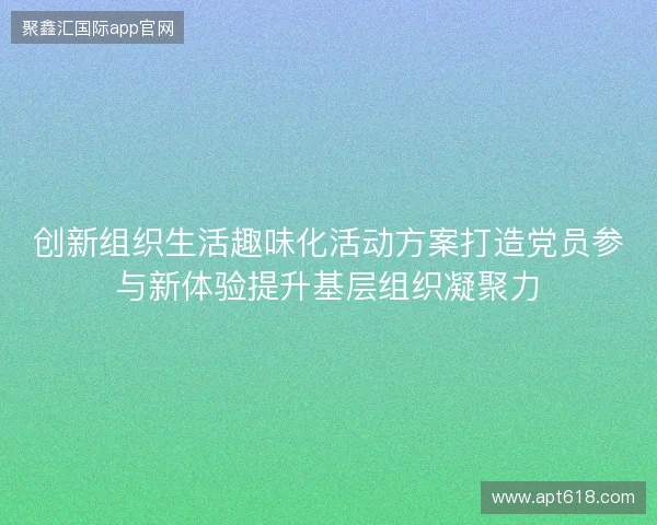 创新组织生活趣味化活动方案打造党员参与新体验提升基层组织凝聚力